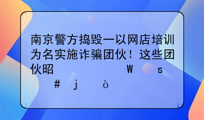 南京警方捣毁一以网店培训为名实施诈骗团伙！这些团伙是如何作案的？