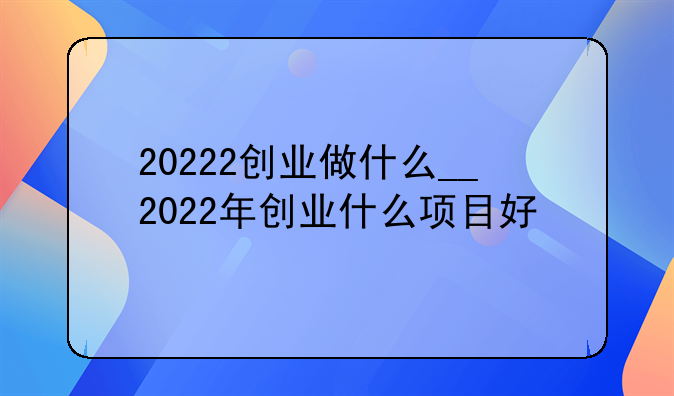 20222创业做什么__2022年创业什么项目好