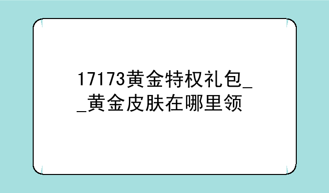 17173黄金特权礼包__黄金皮肤在哪里领