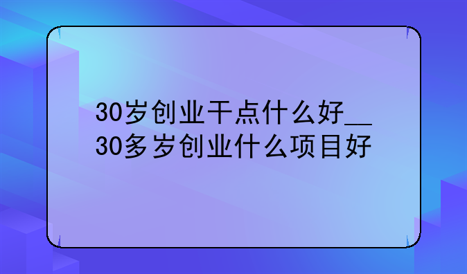 30岁创业干点什么好__30多岁创业什么项目好