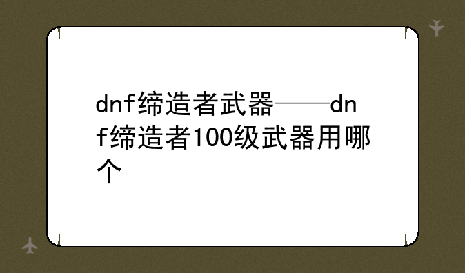 dnf缔造者武器——dnf缔造者100级武器用哪个