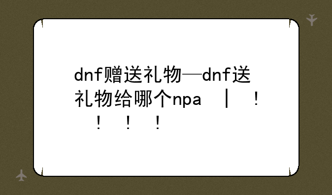dnf赠送礼物—dnf送礼物给哪个npc好