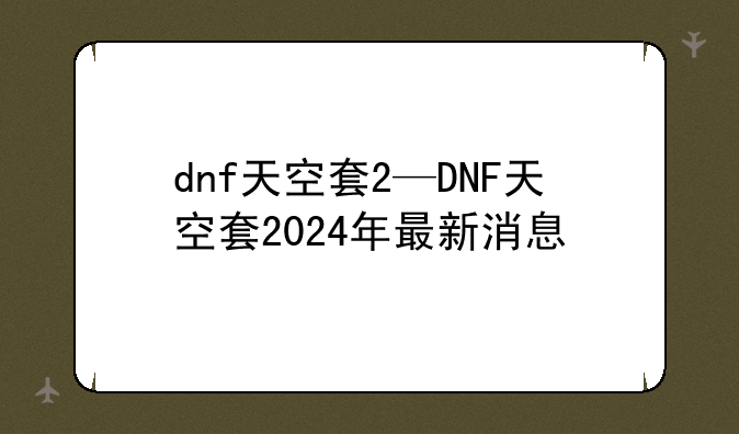 dnf天空套2—DNF天空套2024年最新消息