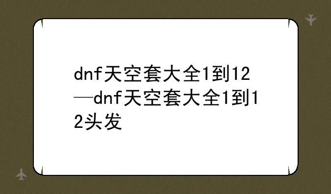 dnf天空套大全1到12—dnf天空套大全1到12头发