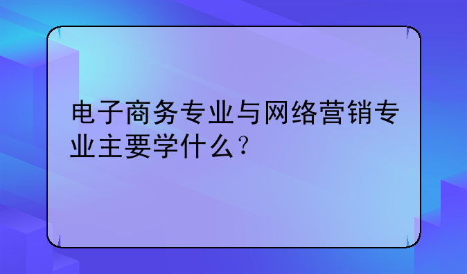 电子商务专业与网络营销专业主要学什么？