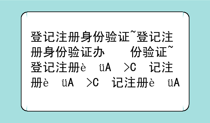 登记注册身份验证~登记注册身份验证办理企业登记注册