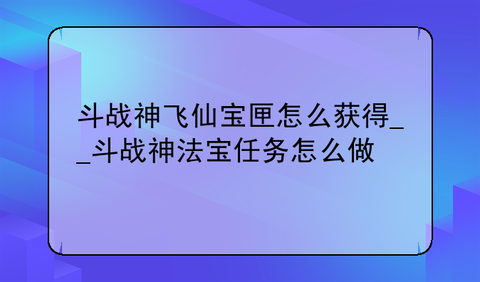 斗战神飞仙宝匣怎么获得__斗战神法宝任务怎么做