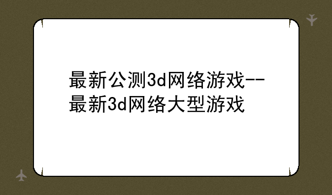 最新公测3d网络游戏--最新3d网络大型游戏