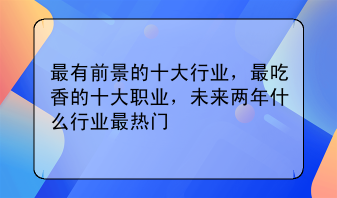 最有前景的十大行业，最吃香的十大职业，未来两年什么行业最热门