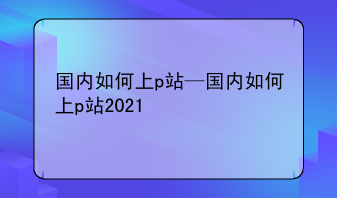 国内如何上p站—国内如何上p站2021