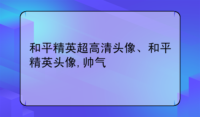 和平精英超高清头像、和平精英头像,帅气