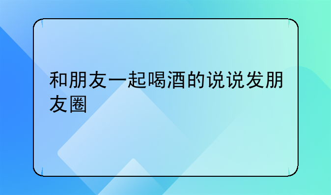 和朋友一起喝酒的说说发朋友圈