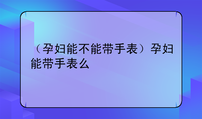 （孕妇能不能带手表）孕妇能带手表么