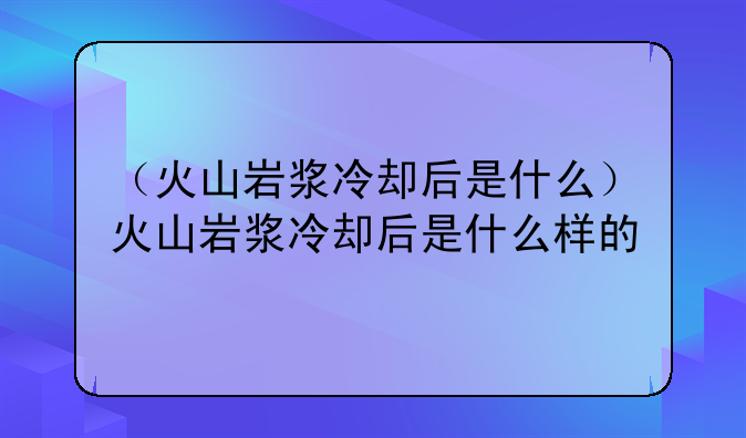 （火山岩浆冷却后是什么）火山岩浆冷却后是什么样的