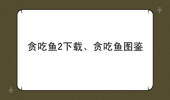 贪吃鱼2下载、贪吃鱼图鉴