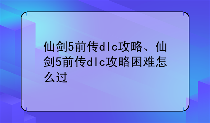 仙剑5前传dlc攻略、仙剑5前传dlc攻略困难怎么过