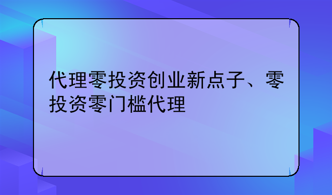 代理零投资创业新点子、零投资零门槛代理