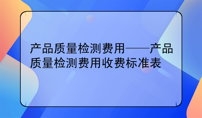 产品质量检测费用——产品质量检测费用收费标准表