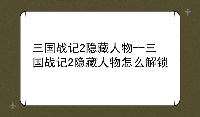 三国战记2隐藏人物--三国战记2隐藏人物怎么解锁