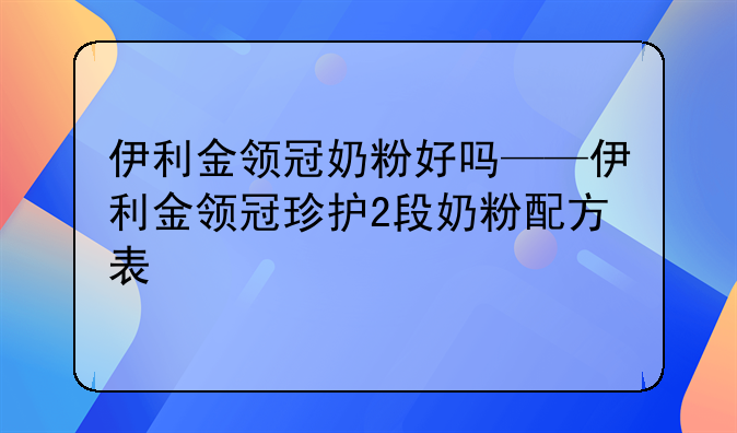 伊利金领冠奶粉好吗——伊利金领冠珍护2段奶粉配方表