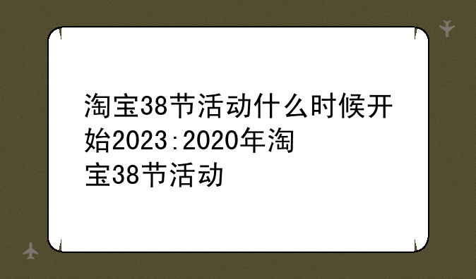 淘宝38节活动什么时候开始2023:2020年淘宝38节活动