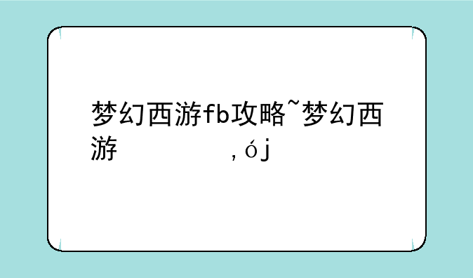 梦幻西游fb攻略~梦幻西游副本攻略大全2024