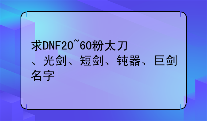 求DNF20~60粉太刀、光剑、短剑、钝器、巨剑名字