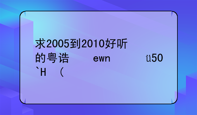 求2005到2010好听的粤语歌曲，，。