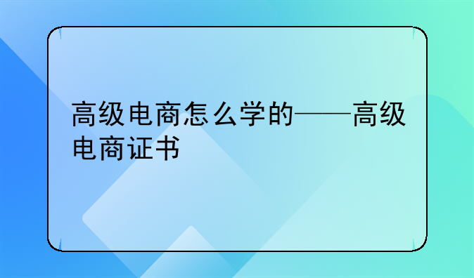 高级电商怎么学的——高级电商证书