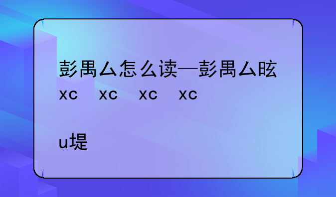 彭禺厶怎么读—彭禺厶是什么来头