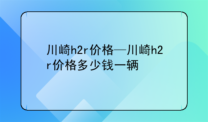 川崎h2r价格—川崎h2r价格多少钱一辆