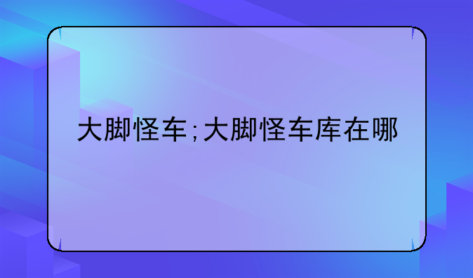 大脚怪车;大脚怪车库在哪