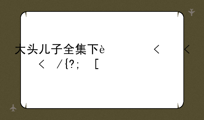 大头儿子全集下载、大头儿子迅雷