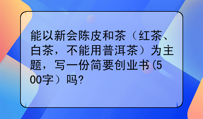 能以新会陈皮和茶（红茶、白茶，不能用普洱茶）为主题，写一份简要创业书(500字）吗?