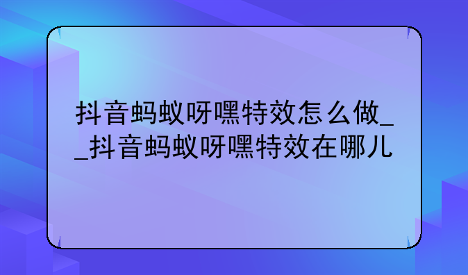 抖音蚂蚁呀嘿特效怎么做__抖音蚂蚁呀嘿特效在哪儿