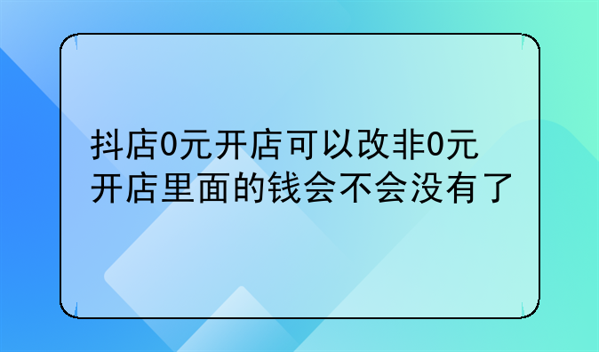 抖店0元开店可以改非0元开店里面的钱会不会没有了