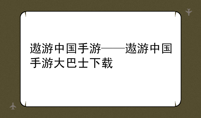 遨游中国手游——遨游中国手游大巴士下载