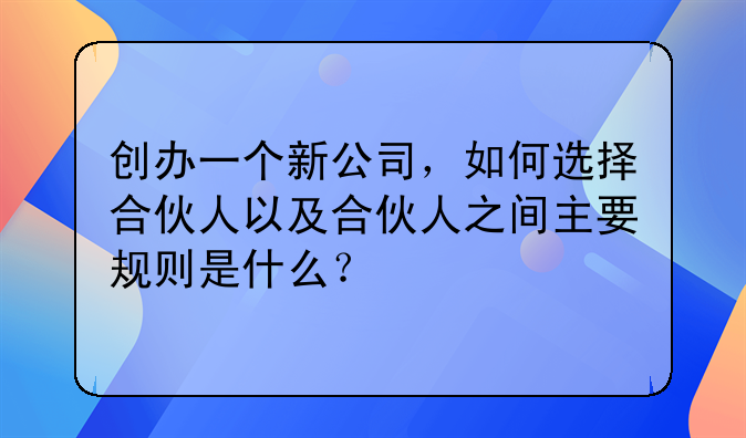 创办一个新公司，如何选择合伙人以及合伙人之间主要规则是什么？